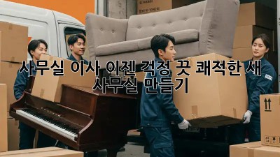 사무실 이사, 이젠 걱정 끗! 쾌적한 새 사무실 만들기